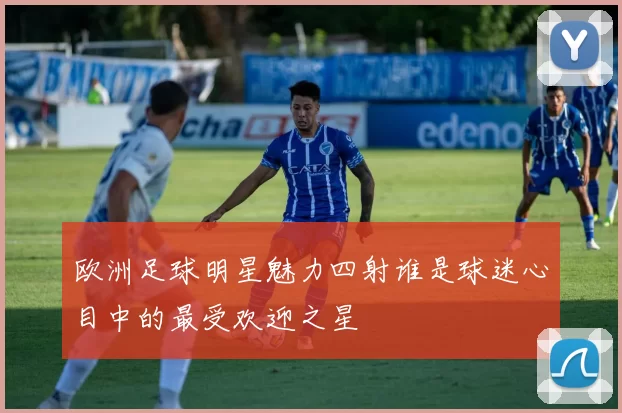 欧洲足球明星魅力四射谁是球迷心目中的最受欢迎之星