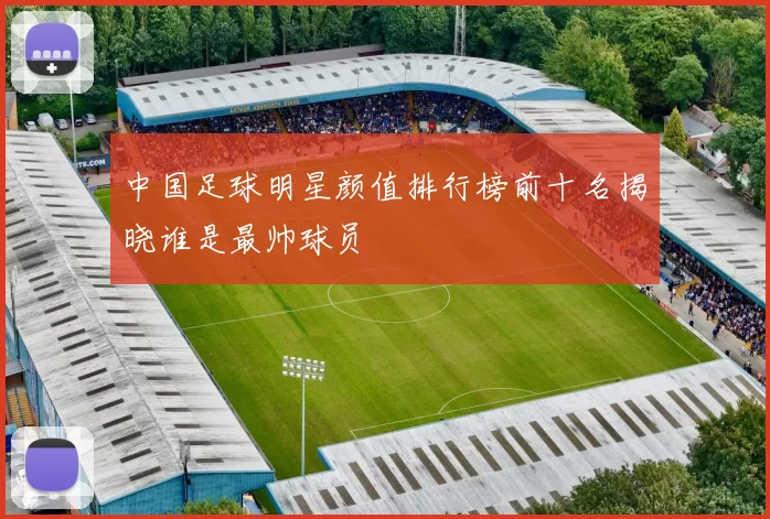 中国足球明星颜值排行榜前十名揭晓谁是最帅球员