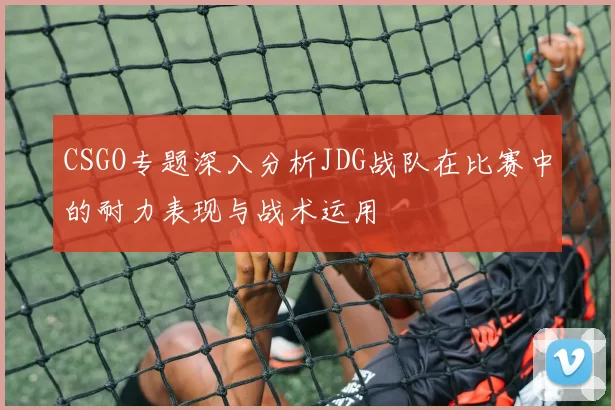 CSGO专题深入分析JDG战队在比赛中的耐力表现与战术运用
