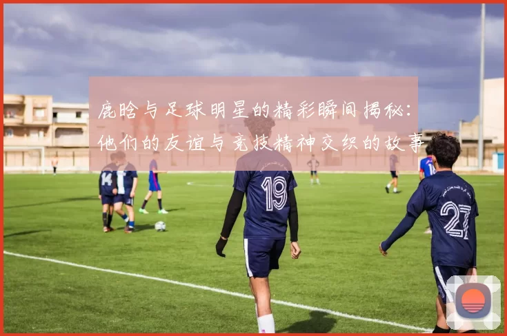 鹿晗与足球明星的精彩瞬间揭秘：他们的友谊与竞技精神交织的故事