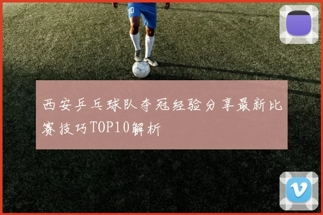 西安乒乓球队夺冠经验分享最新比赛技巧TOP10解析