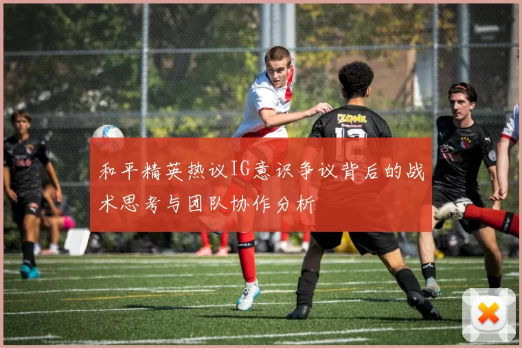和平精英热议IG意识争议背后的战术思考与团队协作分析