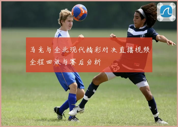 马竞与全北现代精彩对决直播视频全程回放与赛后分析