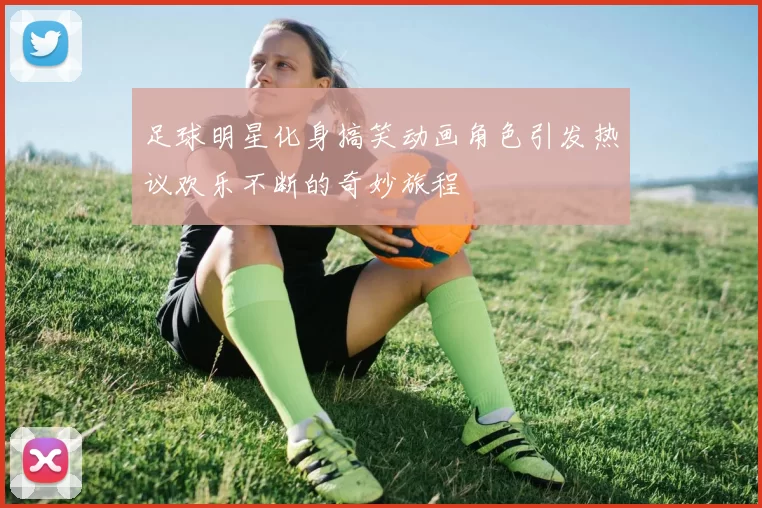 足球明星化身搞笑动画角色引发热议欢乐不断的奇妙旅程