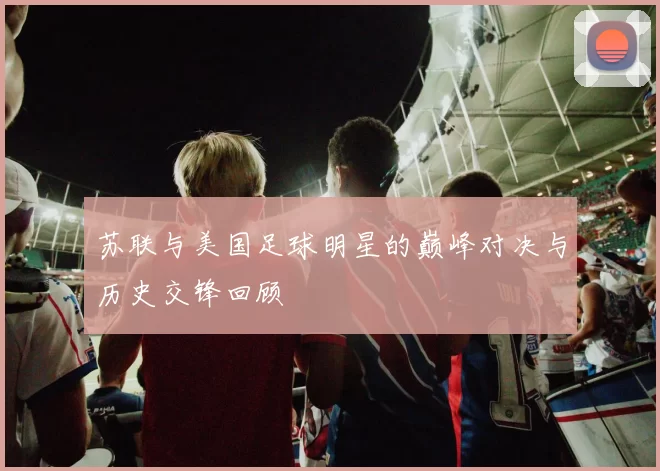 苏联与美国足球明星的巅峰对决与历史交锋回顾