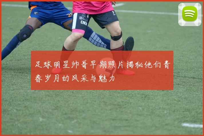 足球明星帅哥早期照片揭秘他们青春岁月的风采与魅力