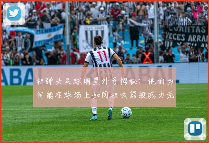 核弹头足球明星外号揭秘：他们为何能在球场上如同核武器般威力无比