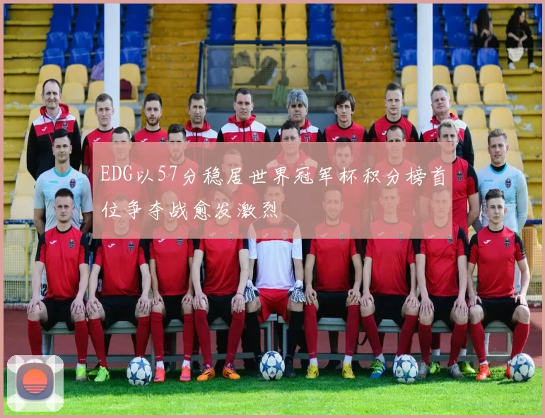 EDG以57分稳居世界冠军杯积分榜首位争夺战愈发激烈