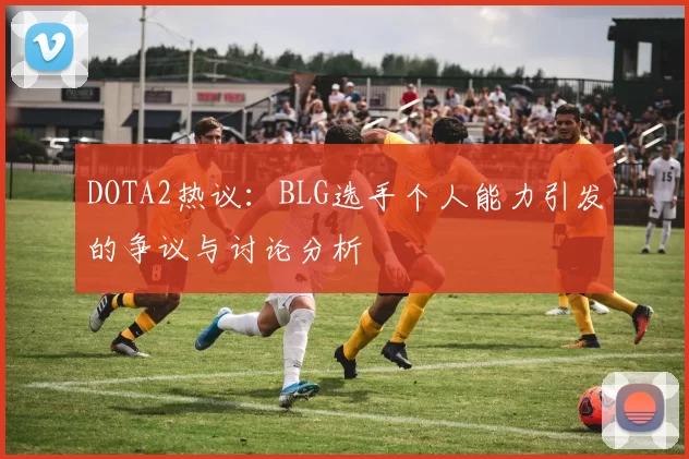 DOTA2热议：BLG选手个人能力引发的争议与讨论分析