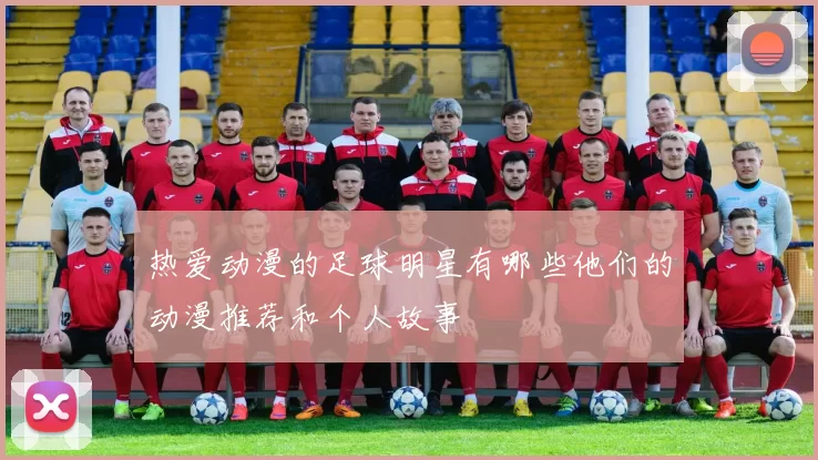 热爱动漫的足球明星有哪些他们的动漫推荐和个人故事