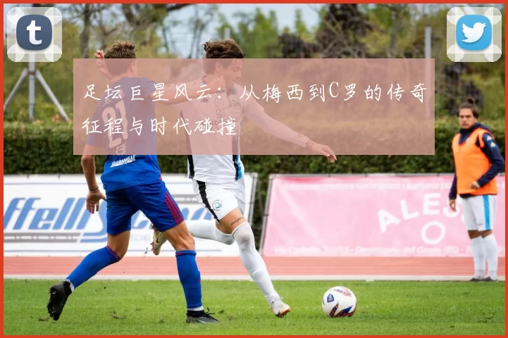 足坛巨星风云：从梅西到C罗的传奇征程与时代碰撞