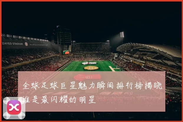 全球足球巨星魅力瞬间排行榜揭晓谁是最闪耀的明星