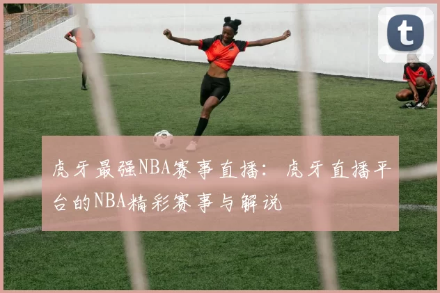 虎牙最强NBA赛事直播：虎牙直播平台的NBA精彩赛事与解说