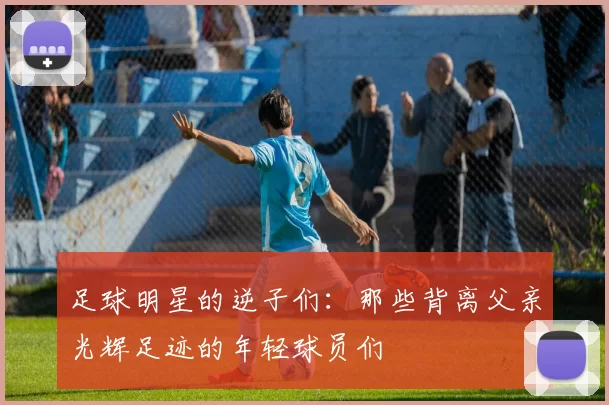 足球明星的逆子们：那些背离父亲光辉足迹的年轻球员们