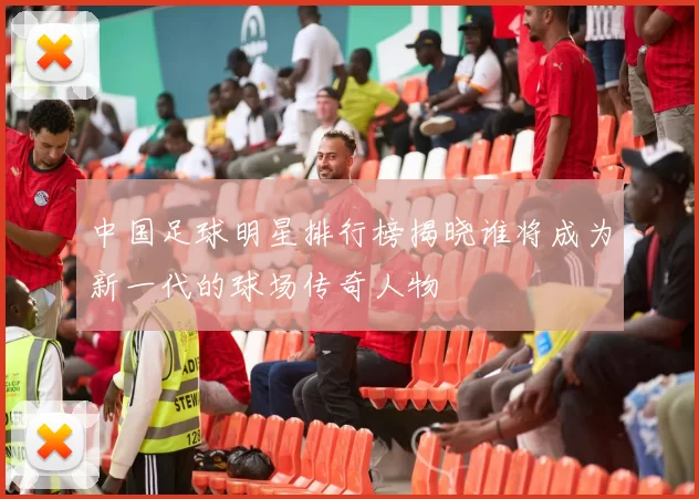 中国足球明星排行榜揭晓谁将成为新一代的球场传奇人物