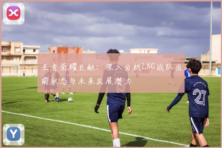 王者荣耀巨献：深入分析LNG战队当前状态与未来发展潜力