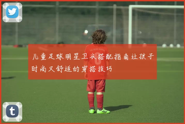 儿童足球明星卫衣搭配指南让孩子时尚又舒适的穿搭技巧