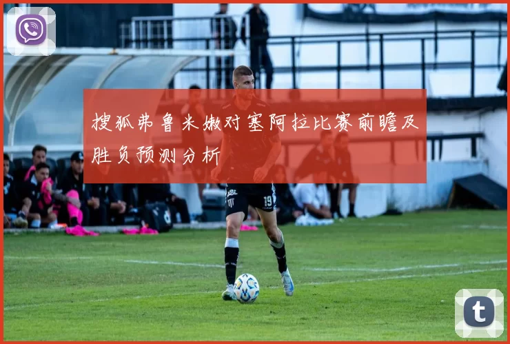 搜狐弗鲁米嫩对塞阿拉比赛前瞻及胜负预测分析