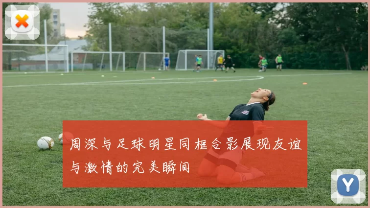 周深与足球明星同框合影展现友谊与激情的完美瞬间