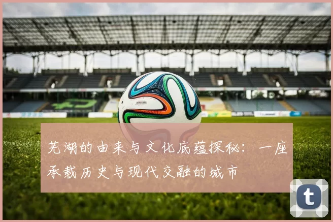 芜湖的由来与文化底蕴探秘：一座承载历史与现代交融的城市