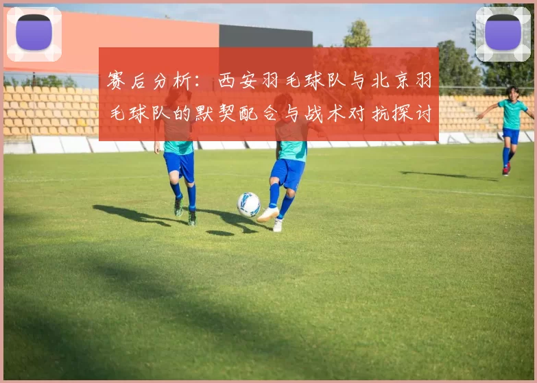 赛后分析：西安羽毛球队与北京羽毛球队的默契配合与战术对抗探讨