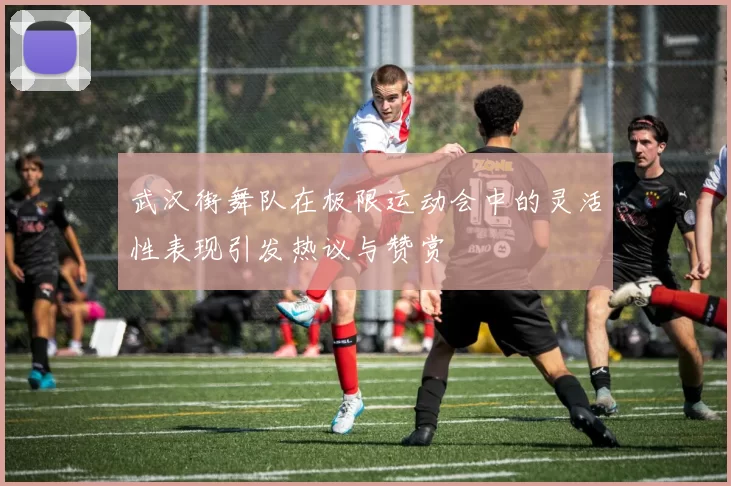 武汉街舞队在极限运动会中的灵活性表现引发热议与赞赏