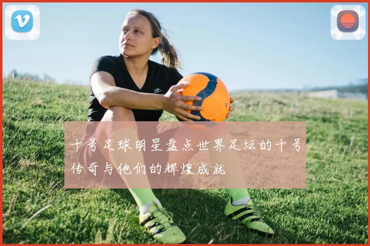 十号足球明星盘点世界足坛的十号传奇与他们的辉煌成就