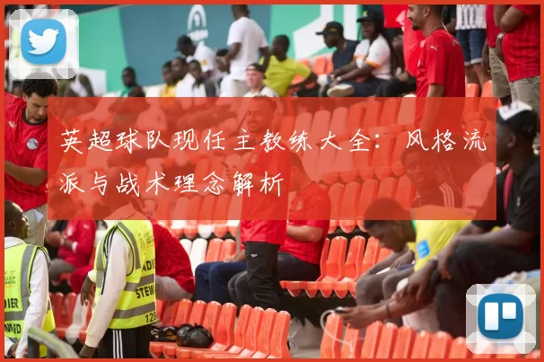 英超球队现任主教练大全：风格流派与战术理念解析