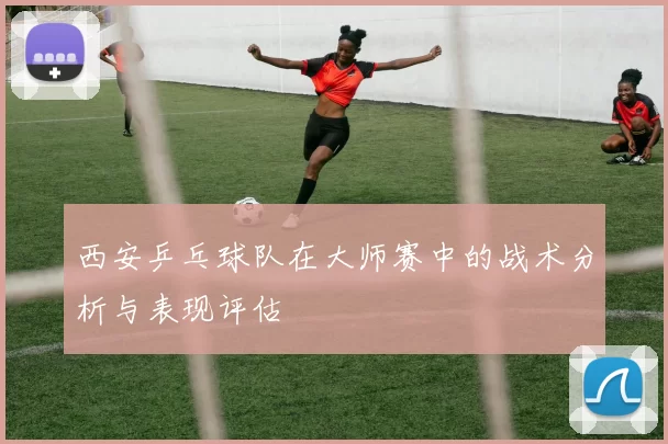 西安乒乓球队在大师赛中的战术分析与表现评估