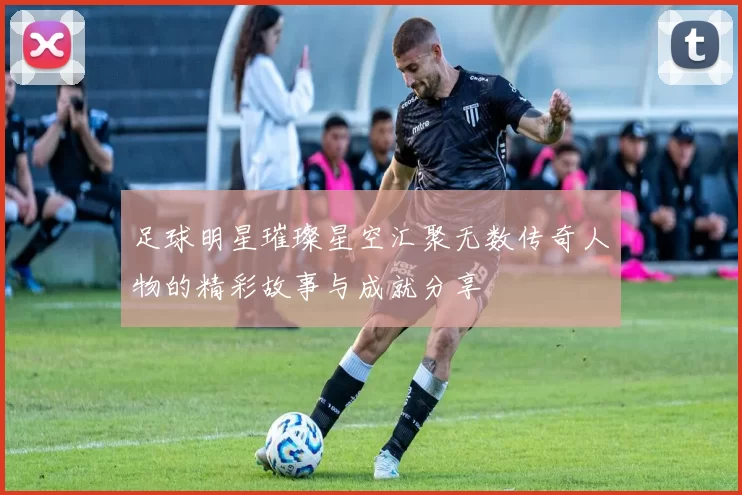 足球明星璀璨星空汇聚无数传奇人物的精彩故事与成就分享