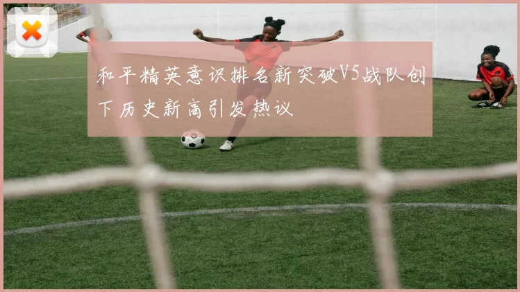 和平精英意识排名新突破V5战队创下历史新高引发热议