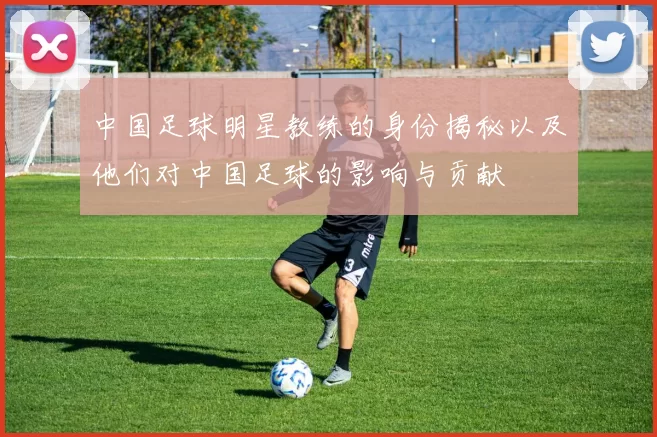中国足球明星教练的身份揭秘以及他们对中国足球的影响与贡献