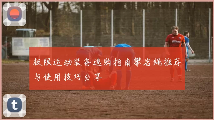 极限运动装备选购指南攀岩绳推荐与使用技巧分享