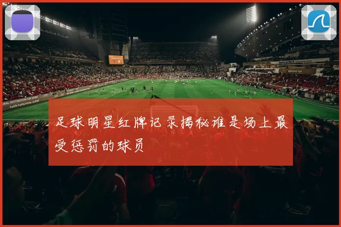 足球明星红牌记录揭秘谁是场上最受惩罚的球员