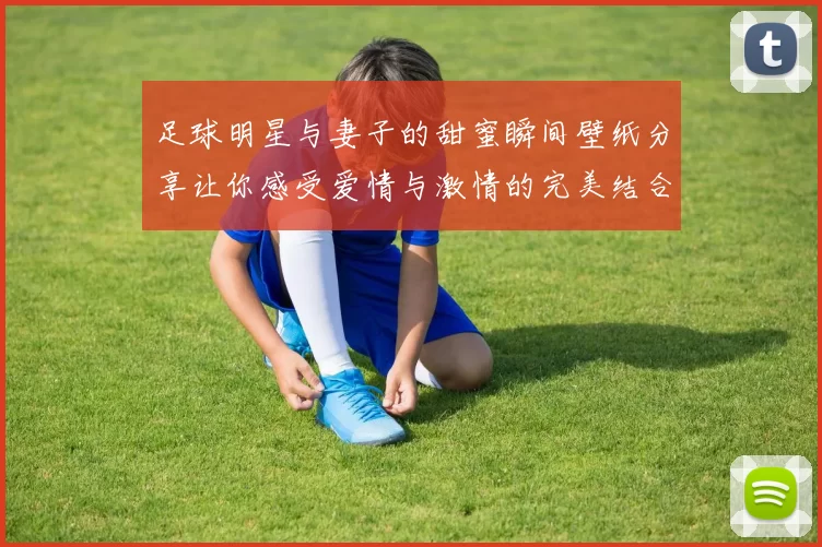 足球明星与妻子的甜蜜瞬间壁纸分享让你感受爱情与激情的完美结合