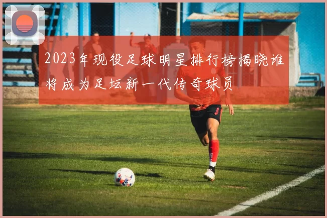 2023年现役足球明星排行榜揭晓谁将成为足坛新一代传奇球员