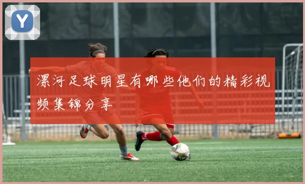 漯河足球明星有哪些他们的精彩视频集锦分享