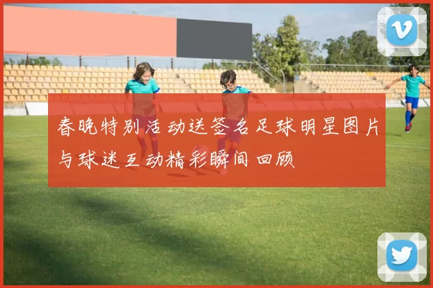春晚特别活动送签名足球明星图片与球迷互动精彩瞬间回顾