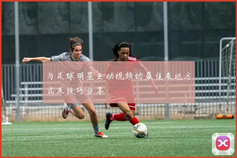 与足球明星互动视频的最佳表达方式及技巧分享