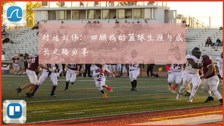 对话刘伟：回顾我的篮球生涯与成长之路分享