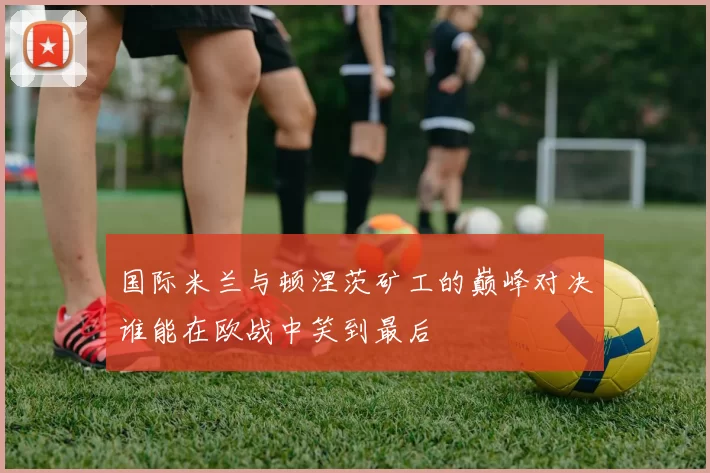 国际米兰与顿涅茨矿工的巅峰对决谁能在欧战中笑到最后