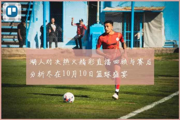 湖人对决热火精彩直播回顾与赛后分析尽在10月10日篮球盛宴