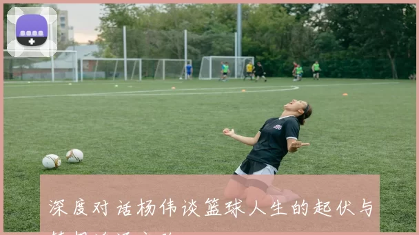深度对话杨伟谈篮球人生的起伏与梦想追逐之路