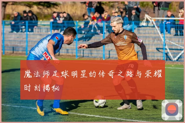 魔法师足球明星的传奇之路与荣耀时刻揭秘