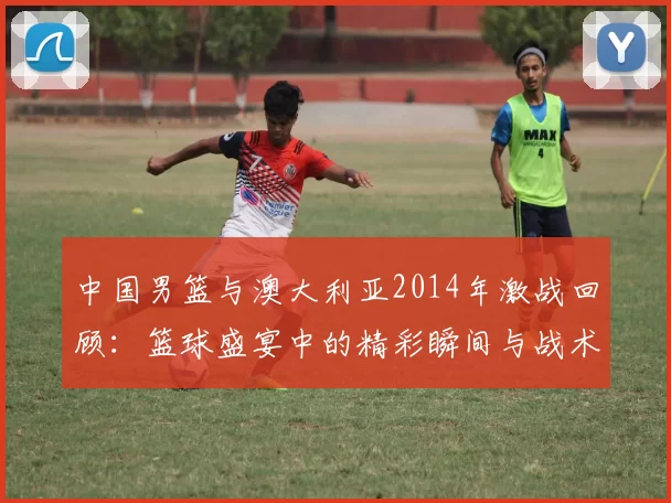 中国男篮与澳大利亚2014年激战回顾：篮球盛宴中的精彩瞬间与战术较量