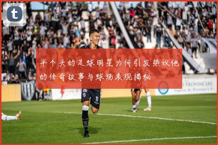 半个头的足球明星为何引发热议他的传奇故事与球场表现揭秘