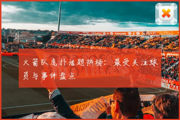 火箭队虎扑话题热榜：最受关注球员与事件盘点