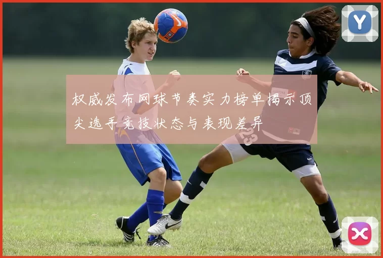 权威发布网球节奏实力榜单揭示顶尖选手竞技状态与表现差异
