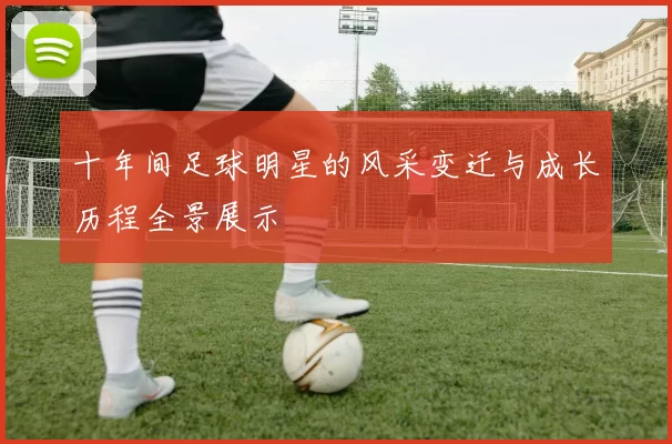 十年间足球明星的风采变迁与成长历程全景展示