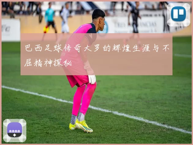 巴西足球传奇大罗的辉煌生涯与不屈精神探秘